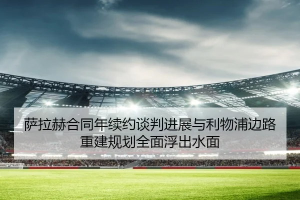 萨拉赫合同年续约谈判进展与利物浦边路重建规划全面浮出水面