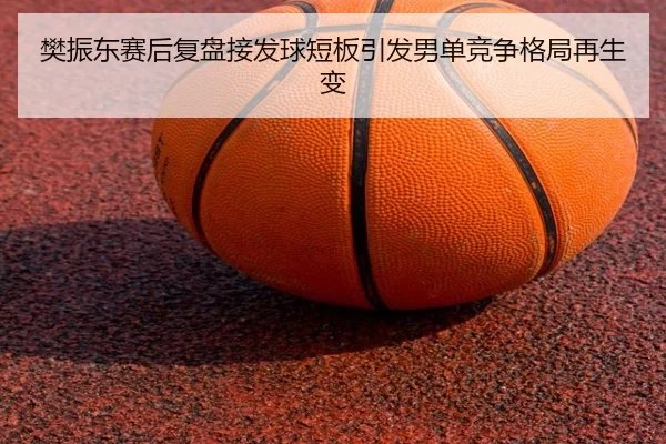 樊振东赛后复盘接发球短板引发男单竞争格局再生变