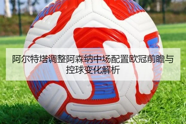 阿尔特塔调整阿森纳中场配置欧冠前瞻与控球变化解析