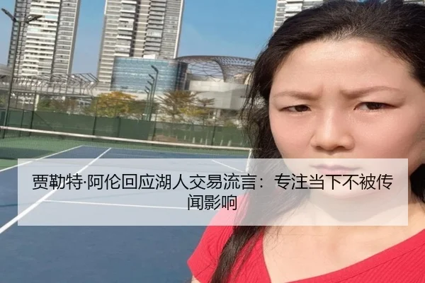 贾勒特·阿伦回应湖人交易流言：专注当下不被传闻影响